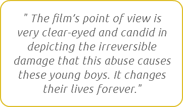 " The film’s point of view is very clear-eyed and candid in depicting the irreversible damage that this abuse causes these young boys. It changes their lives forever."