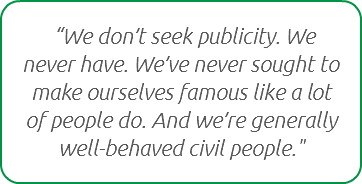  “We don’t seek publicity. We never have. We’ve never sought to make ourselves famous like a lot of people do. And we’re generally well-behaved civil people."