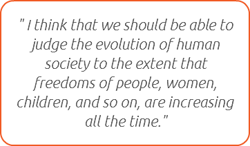 " I think that we should be able to judge the evolution of human society to the extent that freedoms of people, women, children, and so on, are increasing all the time."