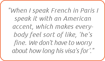 "When I speak French in Paris I speak it with an American accent, which makes every-body feel sort of like, 'he's fine. We don't have to worry about how long his visa's for'."