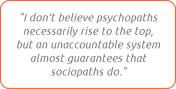 "I don’t believe psychopaths necessarily rise to the top,  but an unaccountable system almost guarantees that sociopaths do."
